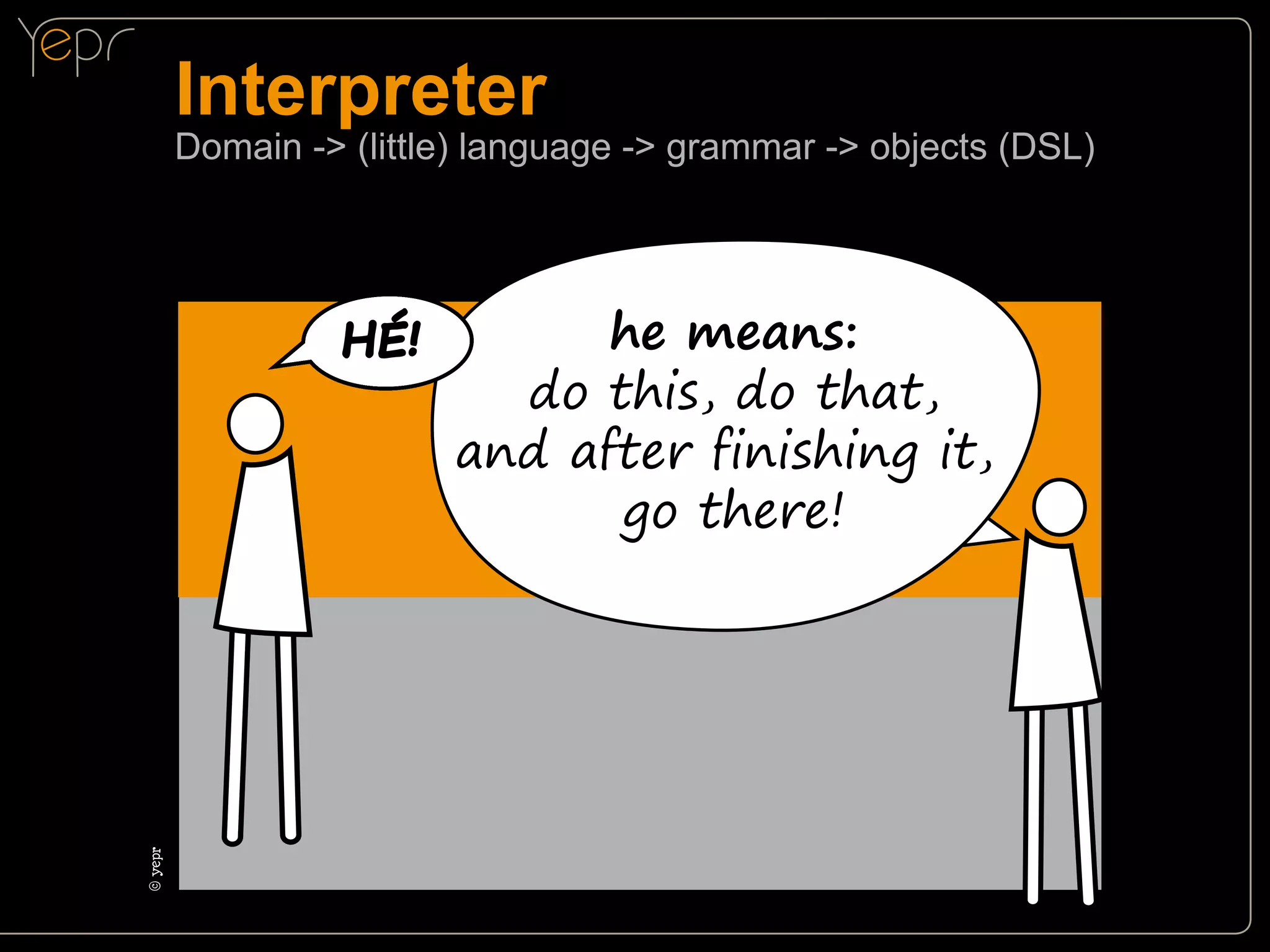 Interpreter

Domain -> (little) language -> grammar -> objects (DSL)

©c
yepr

HÉ!

he means:
do this, do that,
and after finishing it,
go there!

 