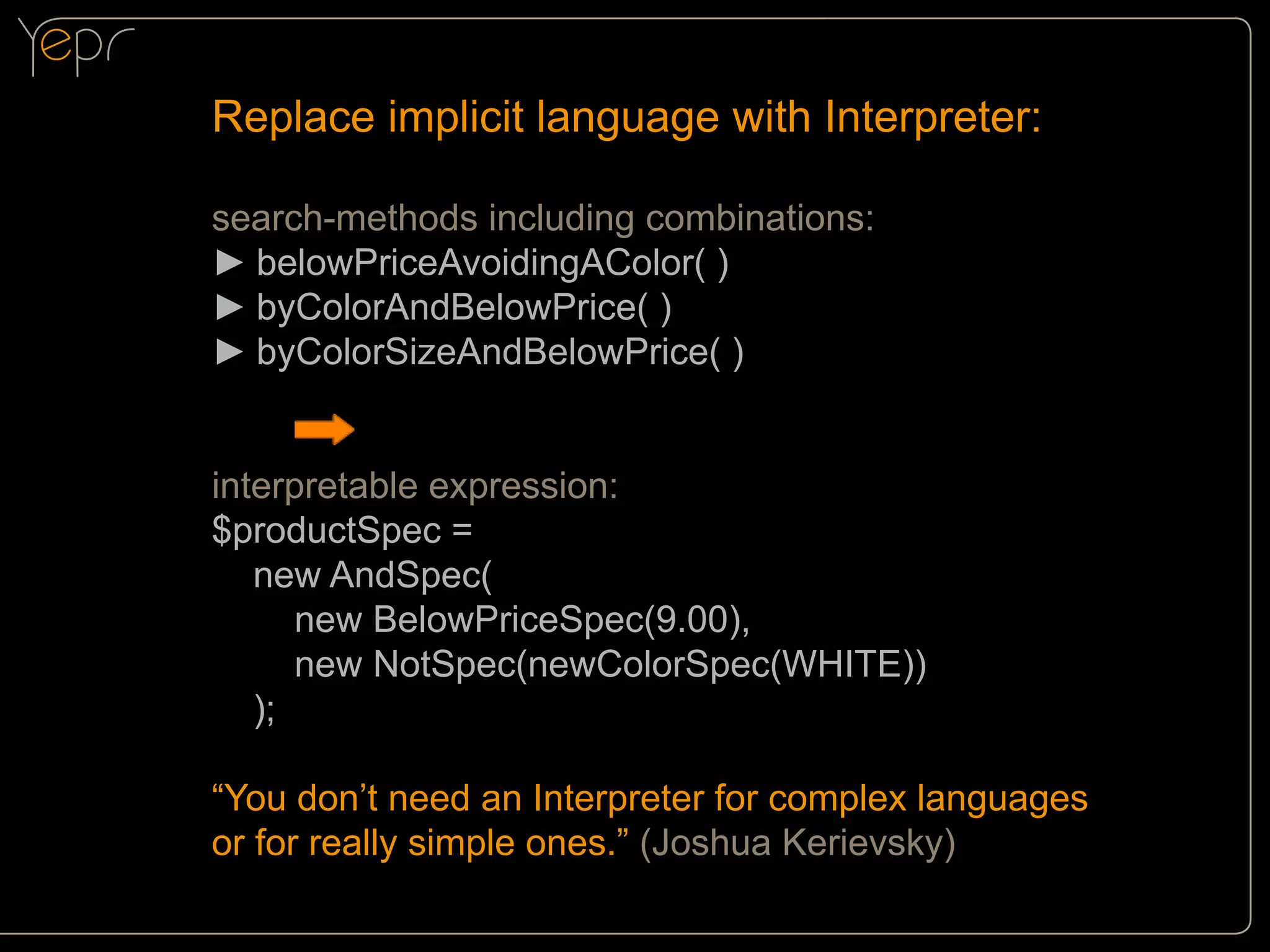 Replace implicit language with Interpreter:
search-methods including combinations:
►►belowPriceAvoidingAColor( )
►►byColorAndBelowPrice( )
►►byColorSizeAndBelowPrice( )
interpretable expression:
$productSpec =
new AndSpec(
new BelowPriceSpec(9.00),
new NotSpec(newColorSpec(WHITE))
);
“You don’t need an Interpreter for complex languages
or for really simple ones.” (Joshua Kerievsky)

 