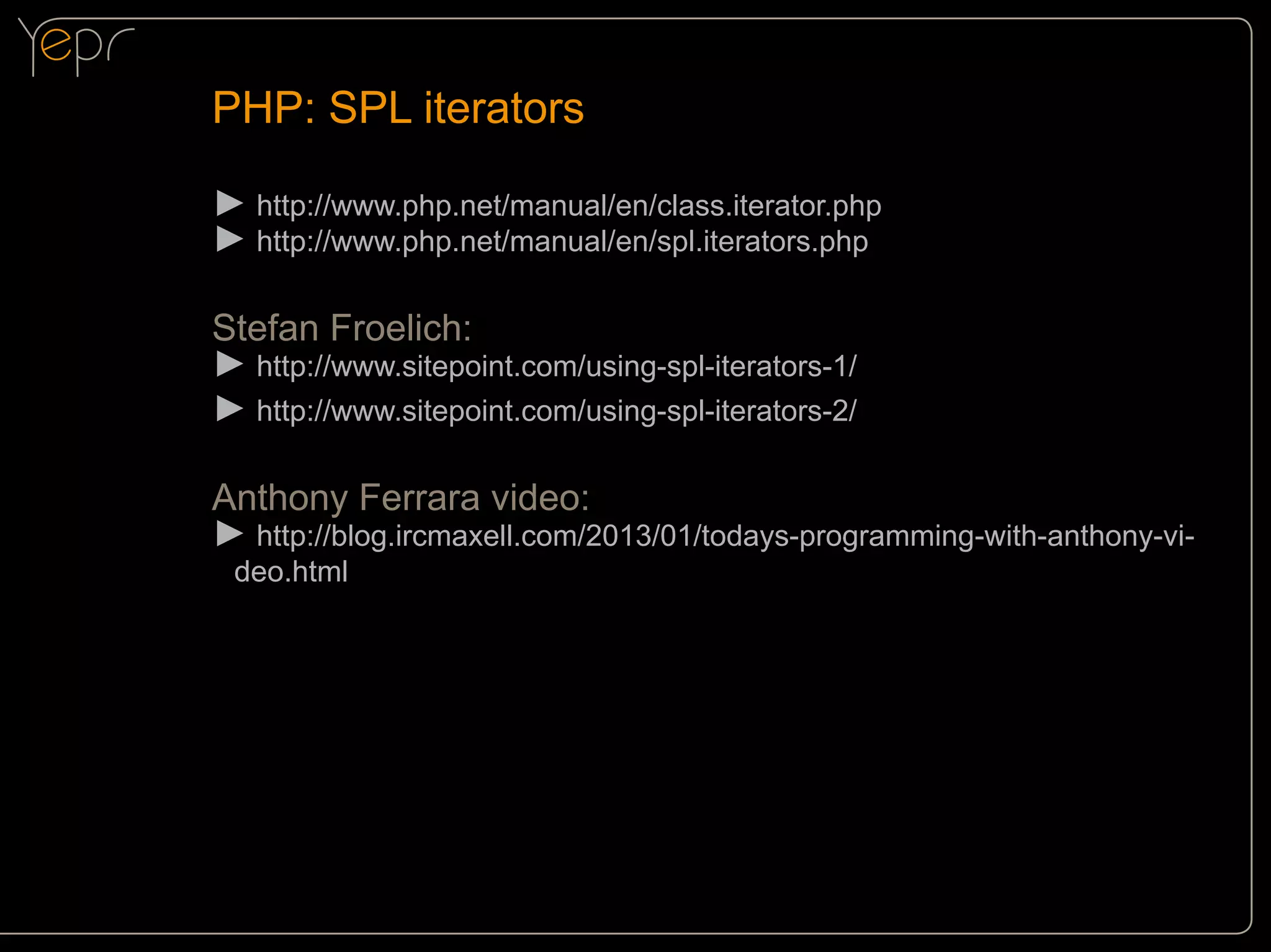 PHP: SPL iterators
►►http://www.php.net/manual/en/class.iterator.php
►►http://www.php.net/manual/en/spl.iterators.php
Stefan Froelich:
►►http://www.sitepoint.com/using-spl-iterators-1/
►►http://www.sitepoint.com/using-spl-iterators-2/
Anthony Ferrara video:
►►http://blog.ircmaxell.com/2013/01/todays-programming-with-anthony-video.html

 