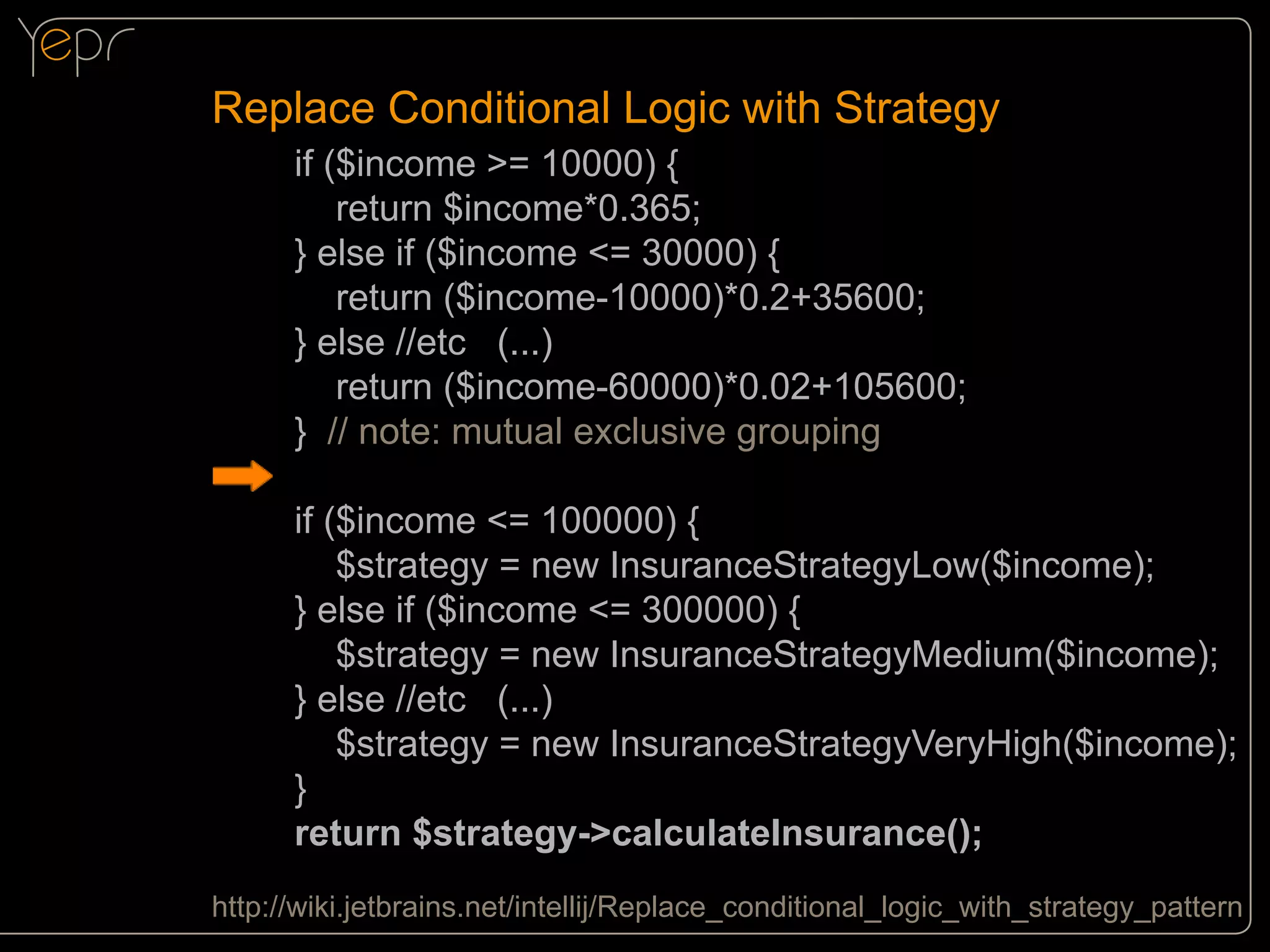 Replace Conditional Logic with Strategy
if ($income >= 10000) {
return $income*0.365;
} else if ($income <= 30000) {
return ($income-10000)*0.2+35600;
} else //etc (...)
return ($income-60000)*0.02+105600;
} // note: mutual exclusive grouping
if ($income <= 100000) {
$strategy = new InsuranceStrategyLow($income);
} else if ($income <= 300000) {
$strategy = new InsuranceStrategyMedium($income);
} else //etc (...)
$strategy = new InsuranceStrategyVeryHigh($income);
}
return $strategy->calculateInsurance();
http://wiki.jetbrains.net/intellij/Replace_conditional_logic_with_strategy_pattern

 
