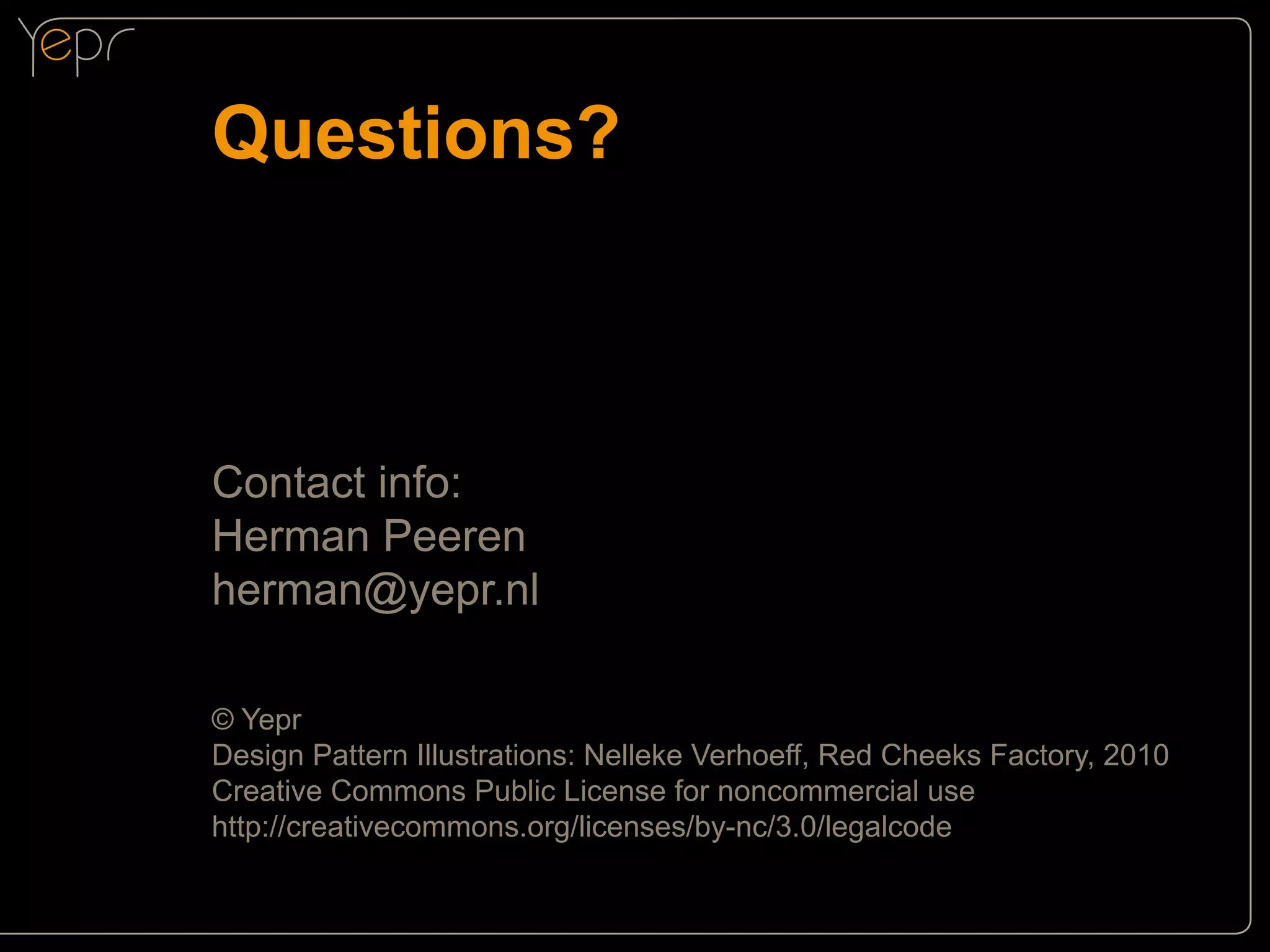 Questions?

Contact info:
Herman Peeren
herman@yepr.nl
© Yepr
Design Pattern Illustrations: Nelleke Verhoeff, Red Cheeks Factory, 2010
Creative Commons Public License for noncommercial use
http://creativecommons.org/licenses/by-nc/3.0/legalcode

 