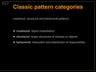 Classic pattern categories
creational, structural and behavioral patterns:

►►creational: object instantiation
►►structural: larger structures of classes or objects
►►behavioral: interaction and distribution of responsibility

 