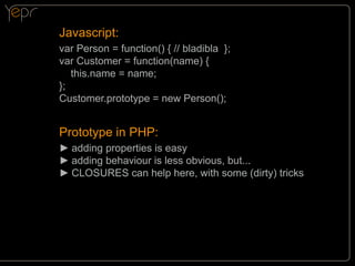 Javascript:
var Person = function() { // bladibla };
var Customer = function(name) {
this.name = name;
};
Customer.prototype = new Person();

Prototype in PHP:
►►adding properties is easy
►►adding behaviour is less obvious, but...
►►CLOSURES can help here, with some (dirty) tricks

 