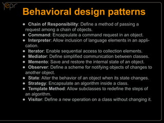 Behavioral design patterns
●● Chain of Responsibility: Define a method of passing a

request among a chain of objects.
●● Command: Encapsulate a command request in an object.
●● Interpreter: Allow inclusion of language elements in an application.
●● Iterator: Enable sequential access to collection elements.
●● Mediator: Define simplified communication between classes.
●● Memento: Save and restore the internal state of an object.
●● Observer: Define a scheme for notifying objects of changes to
another object.
●● State: Alter the behavior of an object when its state changes.
●● Strategy: Encapsulate an algorithm inside a class.
●● Template Method: Allow subclasses to redefine the steps of
an algorithm.
●● Visitor: Define a new operation on a class without changing it.

 