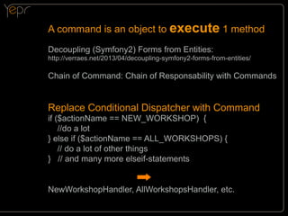A command is an object to execute 1 method
Decoupling (Symfony2) Forms from Entities:

http://verraes.net/2013/04/decoupling-symfony2-forms-from-entities/

Chain of Command: Chain of Responsability with Commands

Replace Conditional Dispatcher with Command
if ($actionName == NEW_WORKSHOP) {
//do a lot
} else if ($actionName == ALL_WORKSHOPS) {
// do a lot of other things
} // and many more elseif-statements

NewWorkshopHandler, AllWorkshopsHandler, etc.

 