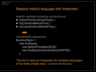 Replace implicit language with Interpreter:
search-methods including combinations:
►►belowPriceAvoidingAColor( )
►►byColorAndBelowPrice( )
►►byColorSizeAndBelowPrice( )
interpretable expression:
$productSpec =
new AndSpec(
new BelowPriceSpec(9.00),
new NotSpec(newColorSpec(WHITE))
);
“You don’t need an Interpreter for complex languages
or for really simple ones.” (Joshua Kerievsky)

 
