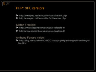PHP: SPL iterators
►►http://www.php.net/manual/en/class.iterator.php
►►http://www.php.net/manual/en/spl.iterators.php
Stefan Froelich:
►►http://www.sitepoint.com/using-spl-iterators-1/
►►http://www.sitepoint.com/using-spl-iterators-2/
Anthony Ferrara video:
►►http://blog.ircmaxell.com/2013/01/todays-programming-with-anthony-video.html

 