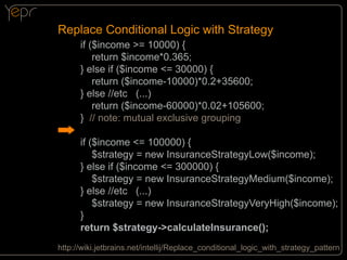 Replace Conditional Logic with Strategy
if ($income >= 10000) {
return $income*0.365;
} else if ($income <= 30000) {
return ($income-10000)*0.2+35600;
} else //etc (...)
return ($income-60000)*0.02+105600;
} // note: mutual exclusive grouping
if ($income <= 100000) {
$strategy = new InsuranceStrategyLow($income);
} else if ($income <= 300000) {
$strategy = new InsuranceStrategyMedium($income);
} else //etc (...)
$strategy = new InsuranceStrategyVeryHigh($income);
}
return $strategy->calculateInsurance();
http://wiki.jetbrains.net/intellij/Replace_conditional_logic_with_strategy_pattern

 