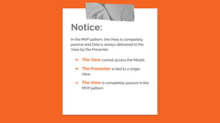 Notice:
In the MVP pattern, the View is completely
passive and Data is always delivered to the
View by the Presenter.
➔ The View cannot access the Model.
➔ The Presenter is tied to a single
View.
➔ The View is completely passive in the
MVP pattern.
 