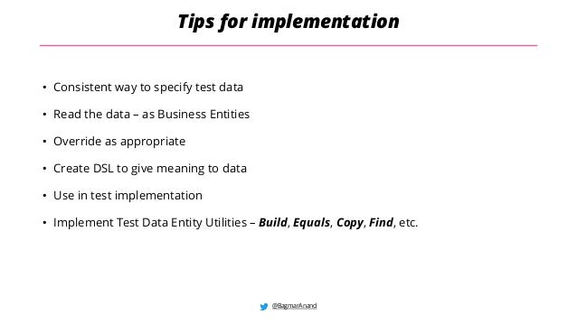 @BagmarAnand
Tips for implementation
• Consistent way to specify test data
• Read the data – as Business Entities
• Override as appropriate
• Create DSL to give meaning to data
• Use in test implementation
• Implement Test Data Entity Utilities – Build, Equals, Copy, Find, etc.
 