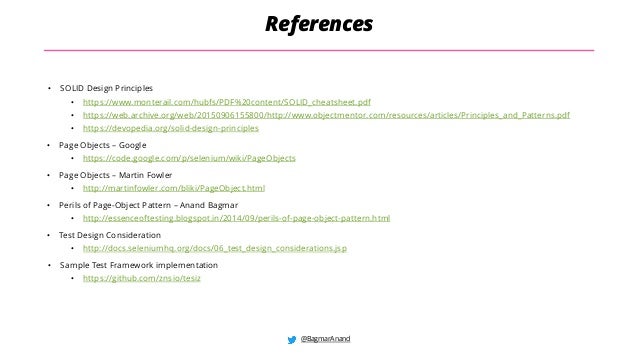 @BagmarAnand
References
• SOLID Design Principles
• https://www.monterail.com/hubfs/PDF%20content/SOLID_cheatsheet.pdf
• https://web.archive.org/web/20150906155800/http://www.objectmentor.com/resources/articles/Principles_and_Patterns.pdf
• https://devopedia.org/solid-design-principles
• Page Objects – Google
• https://code.google.com/p/selenium/wiki/PageObjects
• Page Objects – Martin Fowler
• http://martinfowler.com/bliki/PageObject.html
• Perils of Page-Object Pattern – Anand Bagmar
• http://essenceoftesting.blogspot.in/2014/09/perils-of-page-object-pattern.html
• Test Design Consideration
• http://docs.seleniumhq.org/docs/06_test_design_considerations.jsp
• Sample Test Framework implementation
• https://github.com/znsio/tesiz
 