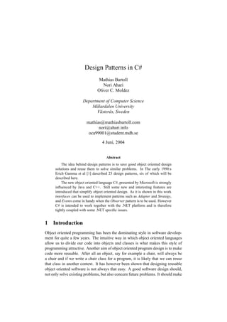 Design Patterns in C#
                                  Mathias Bartoll
                                    Nori Ahari
                                 Oliver C. Moldez

                        Department of Computer Science
                            Mälardalen University
                              Västerås, Sweden

                          mathias@mathiasbartoll.com
                                nori@ahari.info
                           oca99001@student.mdh.se

                                    4 Juni, 2004


                                       Abstract
          The idea behind design patterns is to save good object oriented design
      solutions and reuse them to solve similar problems. In The early 1990:s
      Erich Gamma et al [1] described 23 design patterns, six of which will be
      described here.
          The new object oriented language C#, presented by Microsoft is strongly
      inﬂuenced by Java and C++. Still some new and interesting features are
      introduced that simplify object oriented design. As it is shown in this work
      interfaces can be used to implement patterns such as Adapter and Strategy,
      and Events come in handy when the Observer pattern is to be used. However
      C# is intended to work together with the .NET platform and is therefore
      tightly coupled with some .NET speciﬁc issues.


1 Introduction
Object oriented programming has been the dominating style in software develop-
ment for quite a few years. The intuitive way in which object oriented languages
allow us to divide our code into objects and classes is what makes this style of
programming attractive. Another aim of object oriented program design is to make
code more reusable. After all an object, say for example a chair, will always be
a chair and if we write a chair class for a program, it is likely that we can reuse
that class in another context. It has however been shown that designing reusable
object oriented software is not always that easy. A good software design should,
not only solve existing problems, but also concern future problems. It should make
 