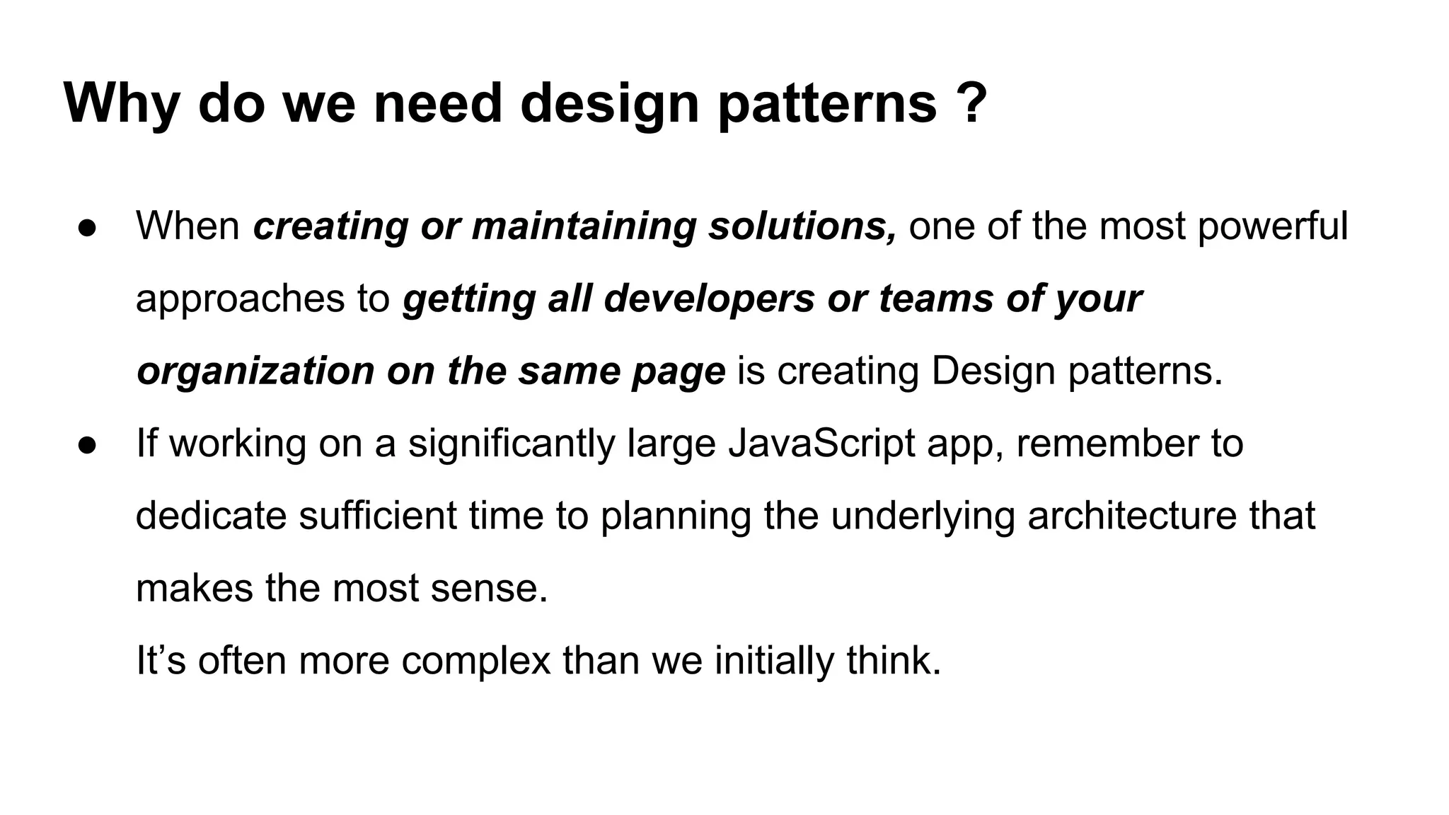 Why do we need design patterns ?
● When creating or maintaining solutions, one of the most powerful
approaches to getting all developers or teams of your
organization on the same page is creating Design patterns.
● If working on a significantly large JavaScript app, remember to
dedicate sufficient time to planning the underlying architecture that
makes the most sense.
It’s often more complex than we initially think.
 