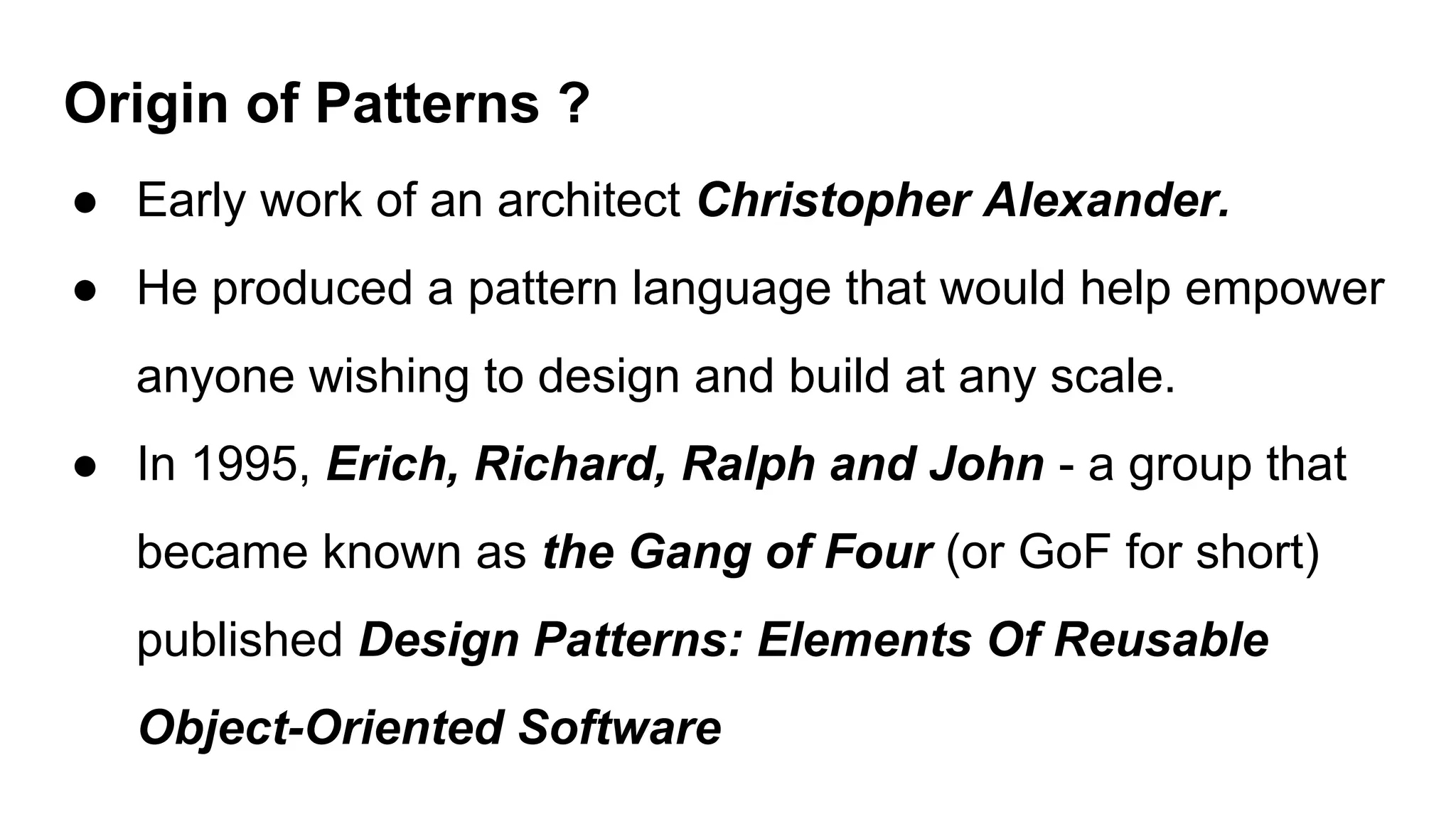 Origin of Patterns ?
● Early work of an architect Christopher Alexander.
● He produced a pattern language that would help empower
anyone wishing to design and build at any scale.
● In 1995, Erich, Richard, Ralph and John - a group that
became known as the Gang of Four (or GoF for short)
published Design Patterns: Elements Of Reusable
Object-Oriented Software
 