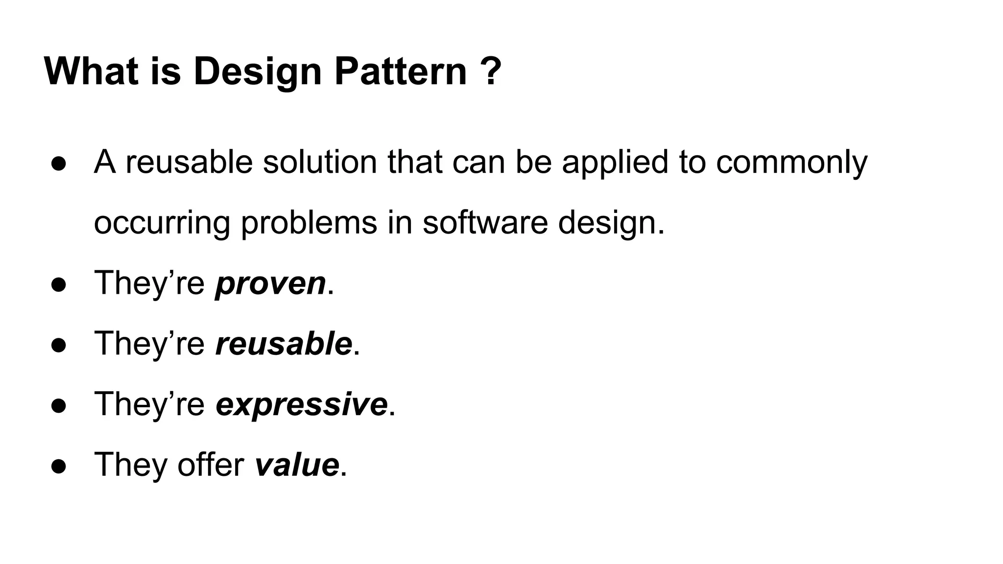 What is Design Pattern ?
● A reusable solution that can be applied to commonly
occurring problems in software design.
● They’re proven.
● They’re reusable.
● They’re expressive.
● They offer value.
 