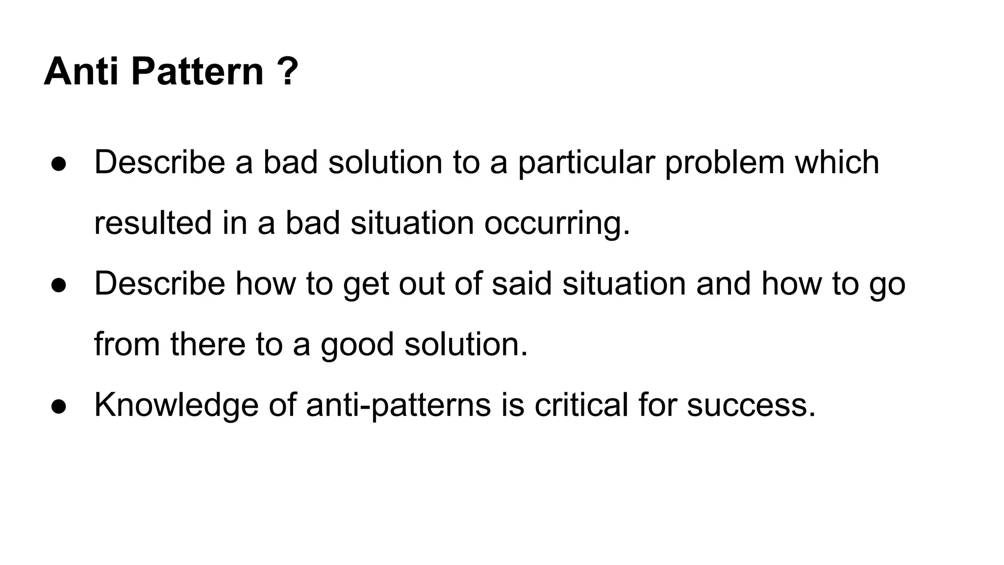 Anti Pattern ?
● Describe a bad solution to a particular problem which
resulted in a bad situation occurring.
● Describe how to get out of said situation and how to go
from there to a good solution.
● Knowledge of anti-patterns is critical for success.
 