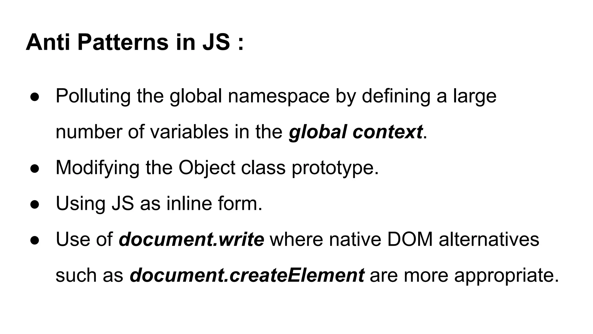 Anti Patterns in JS :
● Polluting the global namespace by defining a large
number of variables in the global context.
● Modifying the Object class prototype.
● Using JS as inline form.
● Use of document.write where native DOM alternatives
such as document.createElement are more appropriate.
 