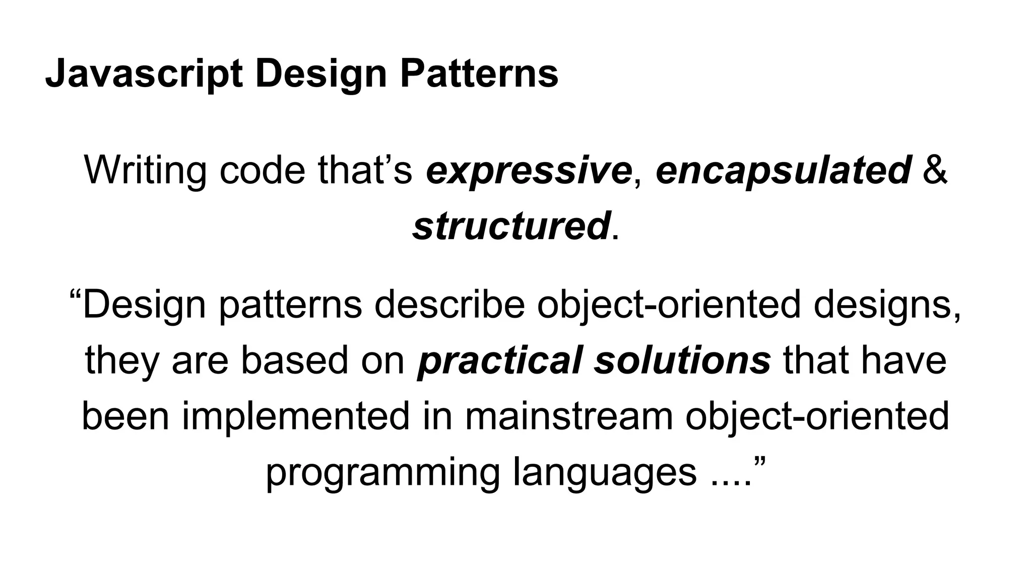 Javascript Design Patterns
Writing code that’s expressive, encapsulated &
structured.
“Design patterns describe object-oriented designs,
they are based on practical solutions that have
been implemented in mainstream object-oriented
programming languages ....”
 