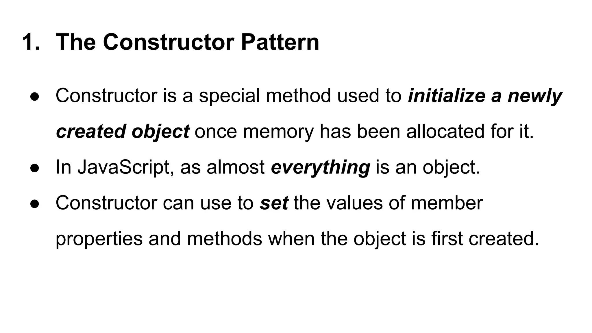 1. The Constructor Pattern
● Constructor is a special method used to initialize a newly
created object once memory has been allocated for it.
● In JavaScript, as almost everything is an object.
● Constructor can use to set the values of member
properties and methods when the object is first created.
 