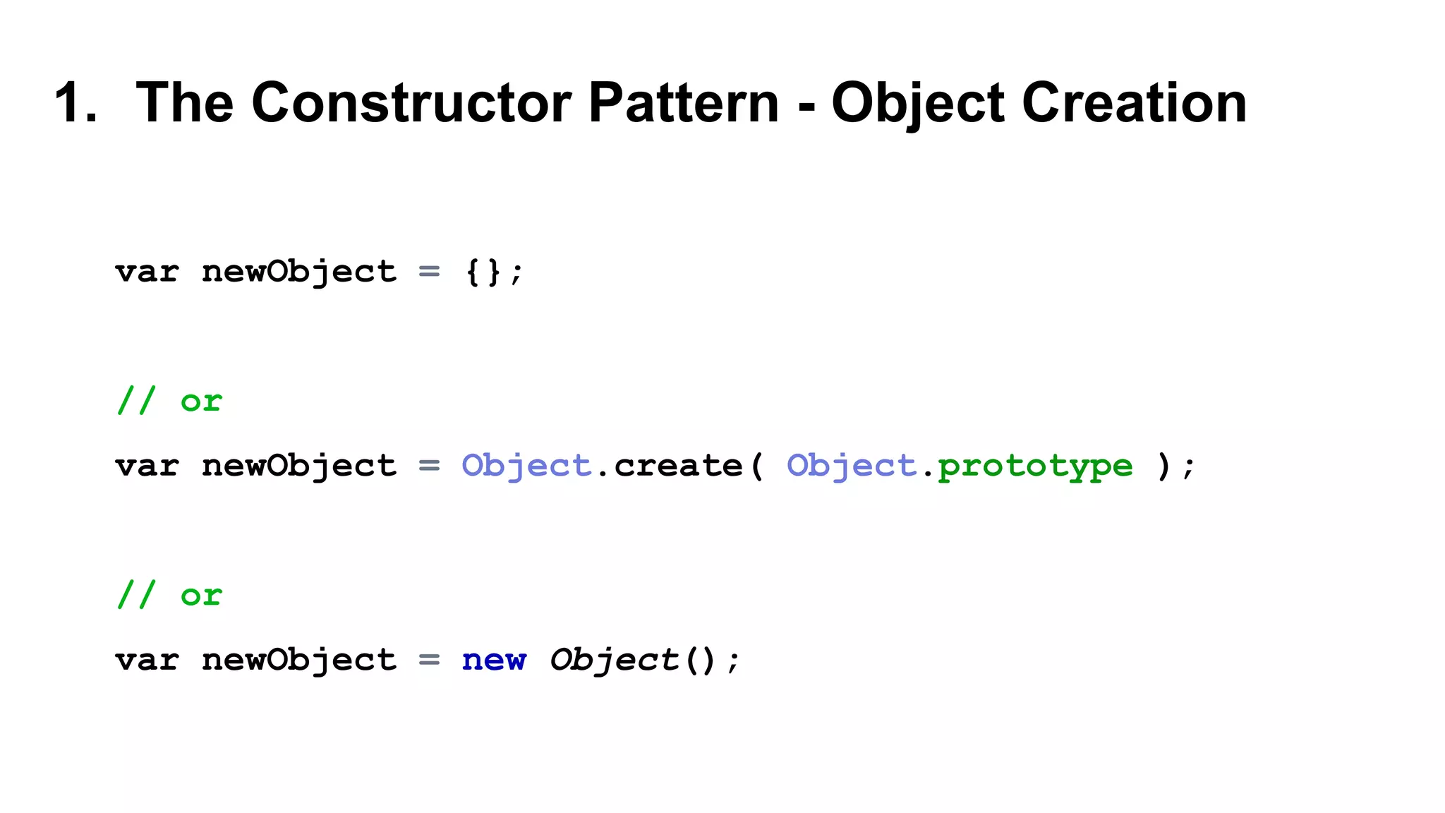 1. The Constructor Pattern - Object Creation
var newObject = {};
// or
var newObject = Object.create( Object.prototype );
// or
var newObject = new Object();
 