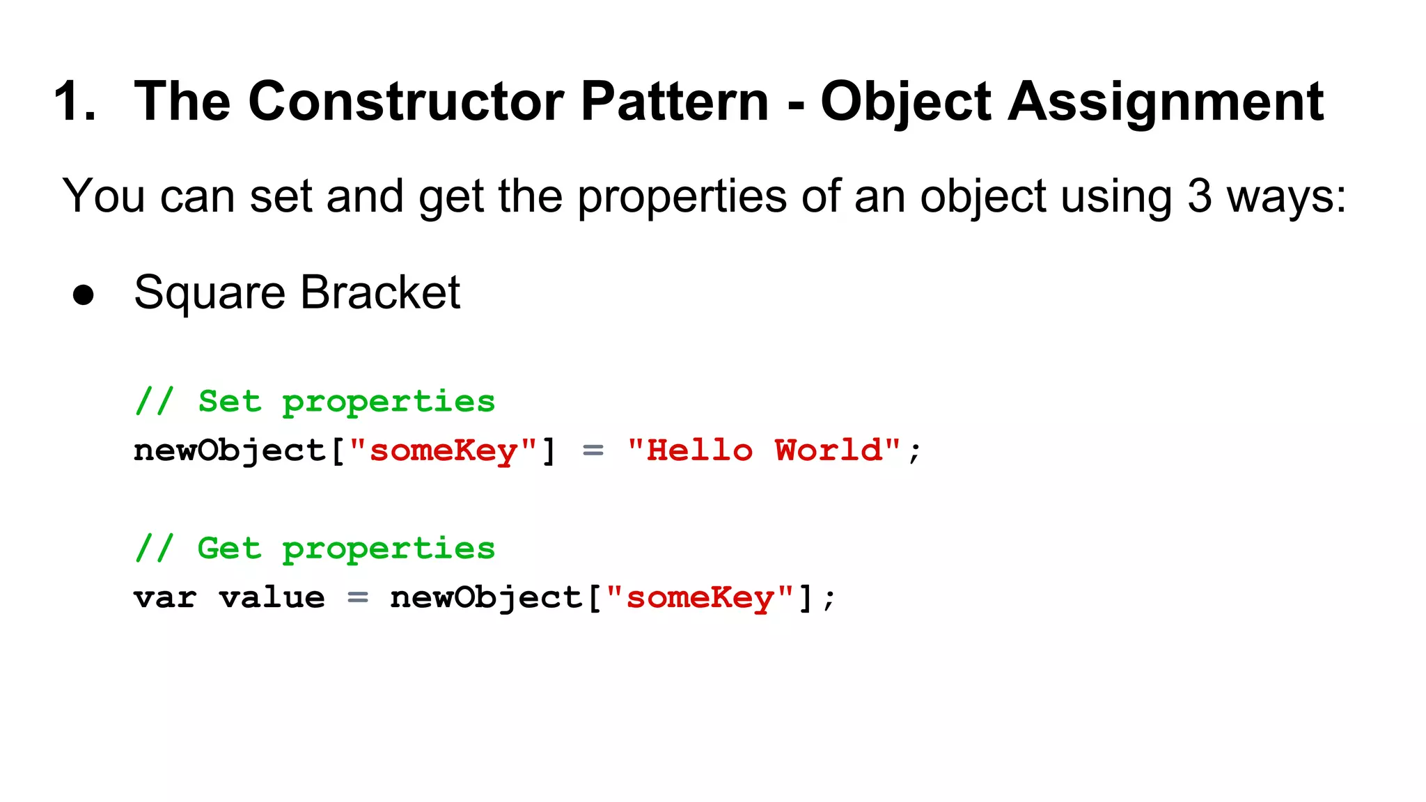 1. The Constructor Pattern - Object Assignment
You can set and get the properties of an object using 3 ways:
● Square Bracket
// Set properties
newObject["someKey"] = "Hello World";
// Get properties
var value = newObject["someKey"];
 