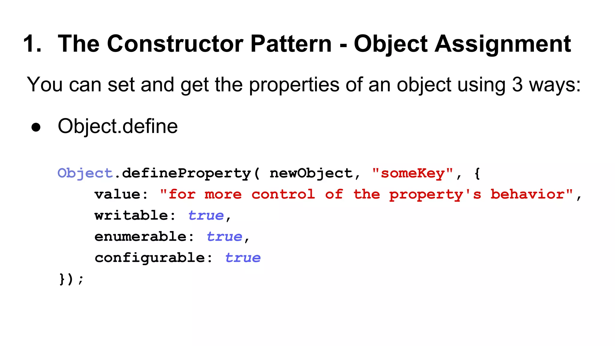 1. The Constructor Pattern - Object Assignment
You can set and get the properties of an object using 3 ways:
● Object.define
Object.defineProperty( newObject, "someKey", {
value: "for more control of the property's behavior",
writable: true,
enumerable: true,
configurable: true
});
 