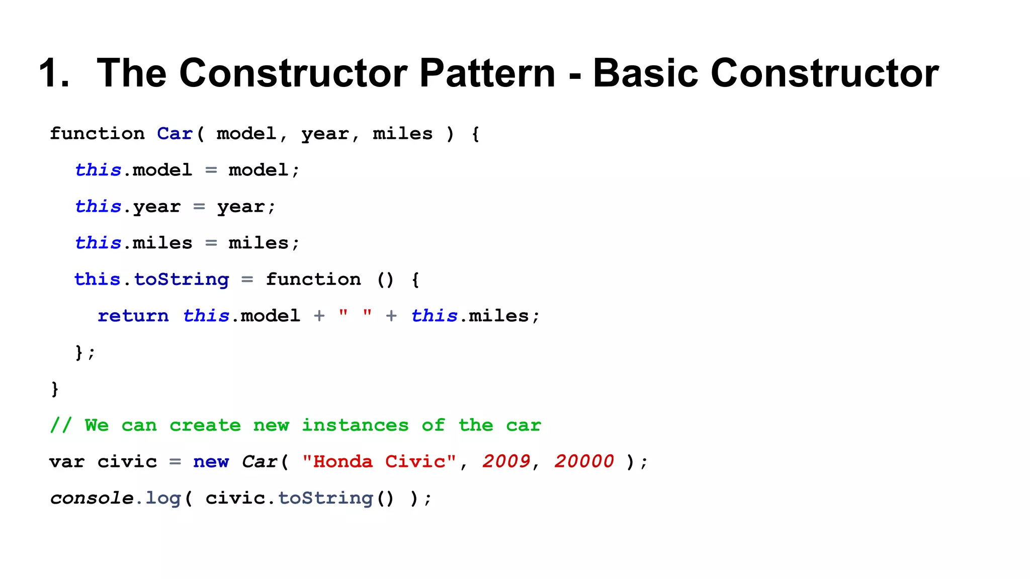 1. The Constructor Pattern - Basic Constructor
function Car( model, year, miles ) {
this.model = model;
this.year = year;
this.miles = miles;
this.toString = function () {
return this.model + " " + this.miles;
};
}
// We can create new instances of the car
var civic = new Car( "Honda Civic", 2009, 20000 );
console.log( civic.toString() );
 