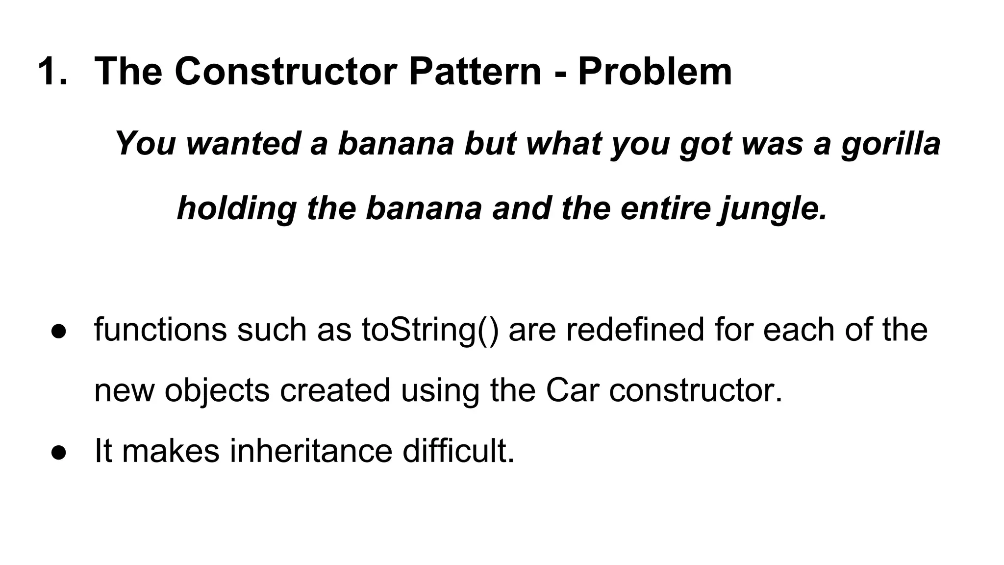 1. The Constructor Pattern - Problem
You wanted a banana but what you got was a gorilla
holding the banana and the entire jungle.
● functions such as toString() are redefined for each of the
new objects created using the Car constructor.
● It makes inheritance difficult.
 