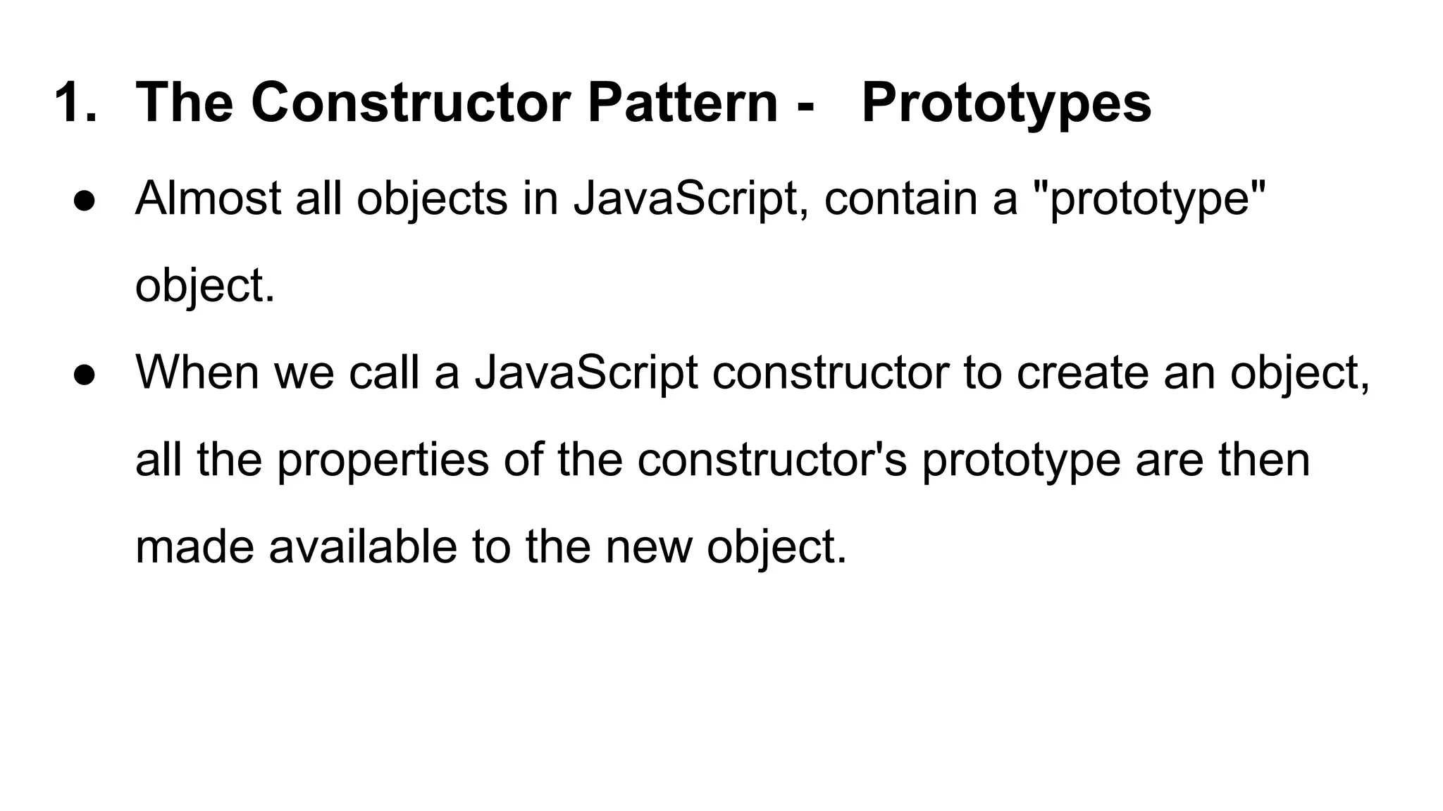 1. The Constructor Pattern - Prototypes
● Almost all objects in JavaScript, contain a "prototype"
object.
● When we call a JavaScript constructor to create an object,
all the properties of the constructor's prototype are then
made available to the new object.
 