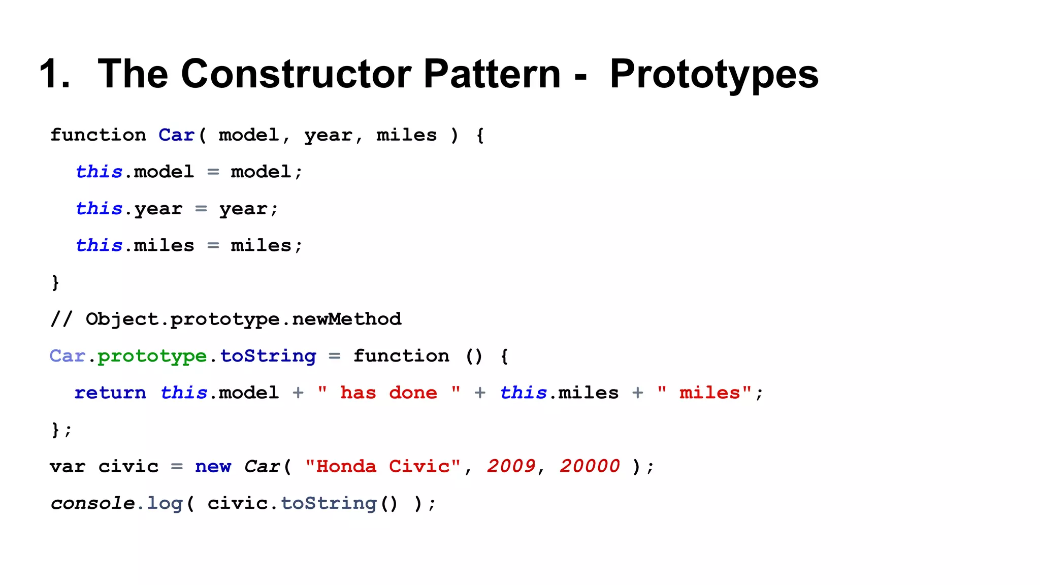 1. The Constructor Pattern - Prototypes
function Car( model, year, miles ) {
this.model = model;
this.year = year;
this.miles = miles;
}
// Object.prototype.newMethod
Car.prototype.toString = function () {
return this.model + " has done " + this.miles + " miles";
};
var civic = new Car( "Honda Civic", 2009, 20000 );
console.log( civic.toString() );
 