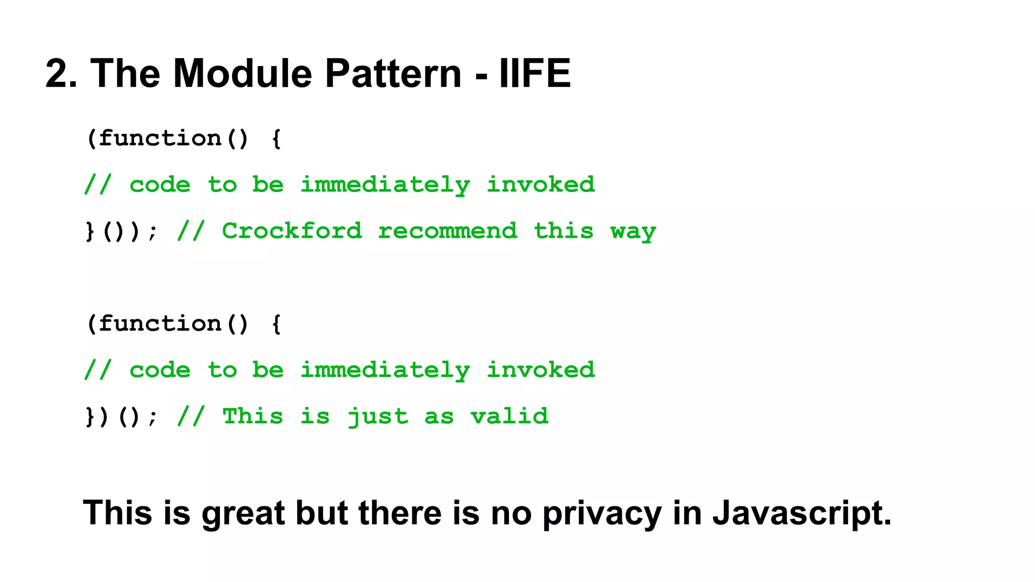2. The Module Pattern - IIFE
(function() {
// code to be immediately invoked
}()); // Crockford recommend this way
(function() {
// code to be immediately invoked
})(); // This is just as valid
This is great but there is no privacy in Javascript.
 