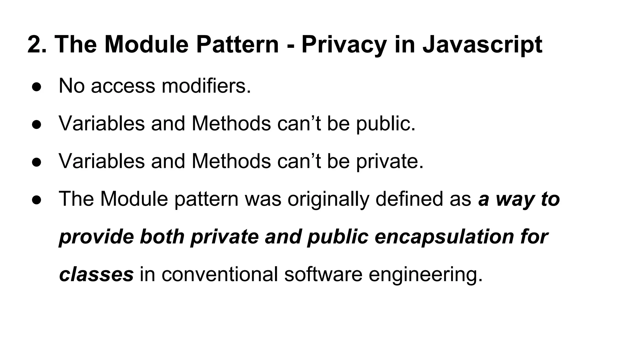2. The Module Pattern - Privacy in Javascript
● No access modifiers.
● Variables and Methods can’t be public.
● Variables and Methods can’t be private.
● The Module pattern was originally defined as a way to
provide both private and public encapsulation for
classes in conventional software engineering.
 