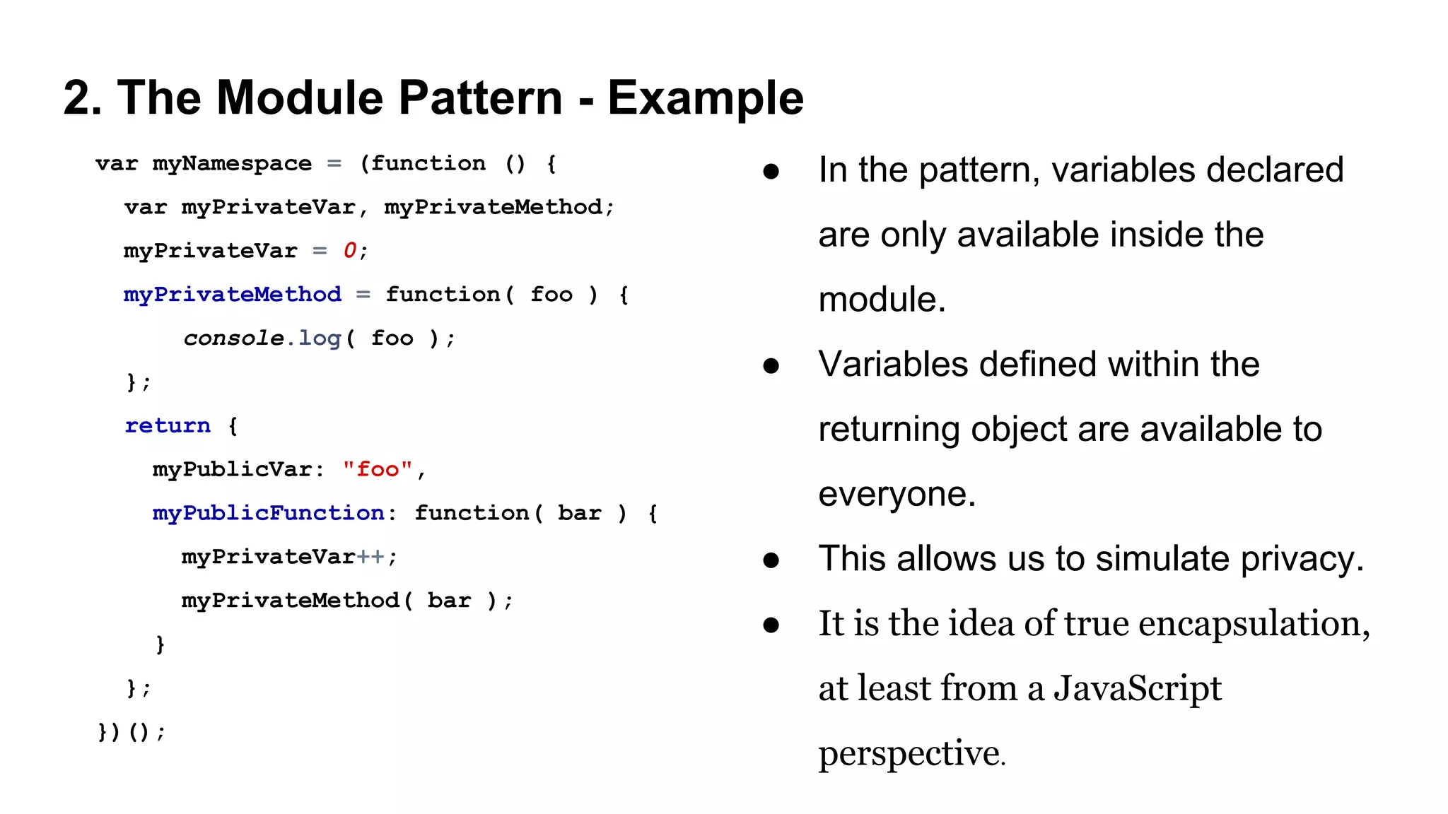 2. The Module Pattern - Example
var myNamespace = (function () {
var myPrivateVar, myPrivateMethod;
myPrivateVar = 0;
myPrivateMethod = function( foo ) {
console.log( foo );
};
return {
myPublicVar: "foo",
myPublicFunction: function( bar ) {
myPrivateVar++;
myPrivateMethod( bar );
}
};
})();
● In the pattern, variables declared
are only available inside the
module.
● Variables defined within the
returning object are available to
everyone.
● This allows us to simulate privacy.
● It is the idea of true encapsulation,
at least from a JavaScript
perspective.
 