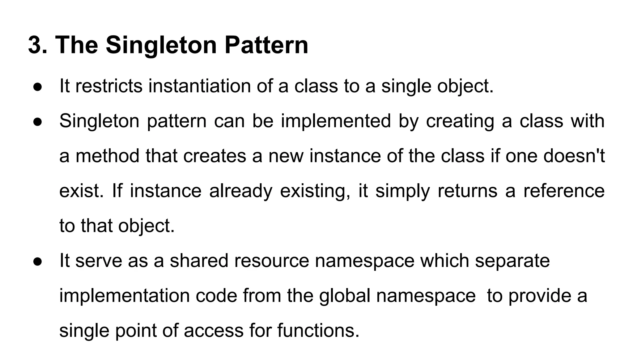 3. The Singleton Pattern
● It restricts instantiation of a class to a single object.
● Singleton pattern can be implemented by creating a class with
a method that creates a new instance of the class if one doesn't
exist. If instance already existing, it simply returns a reference
to that object.
● It serve as a shared resource namespace which separate
implementation code from the global namespace to provide a
single point of access for functions.
 
