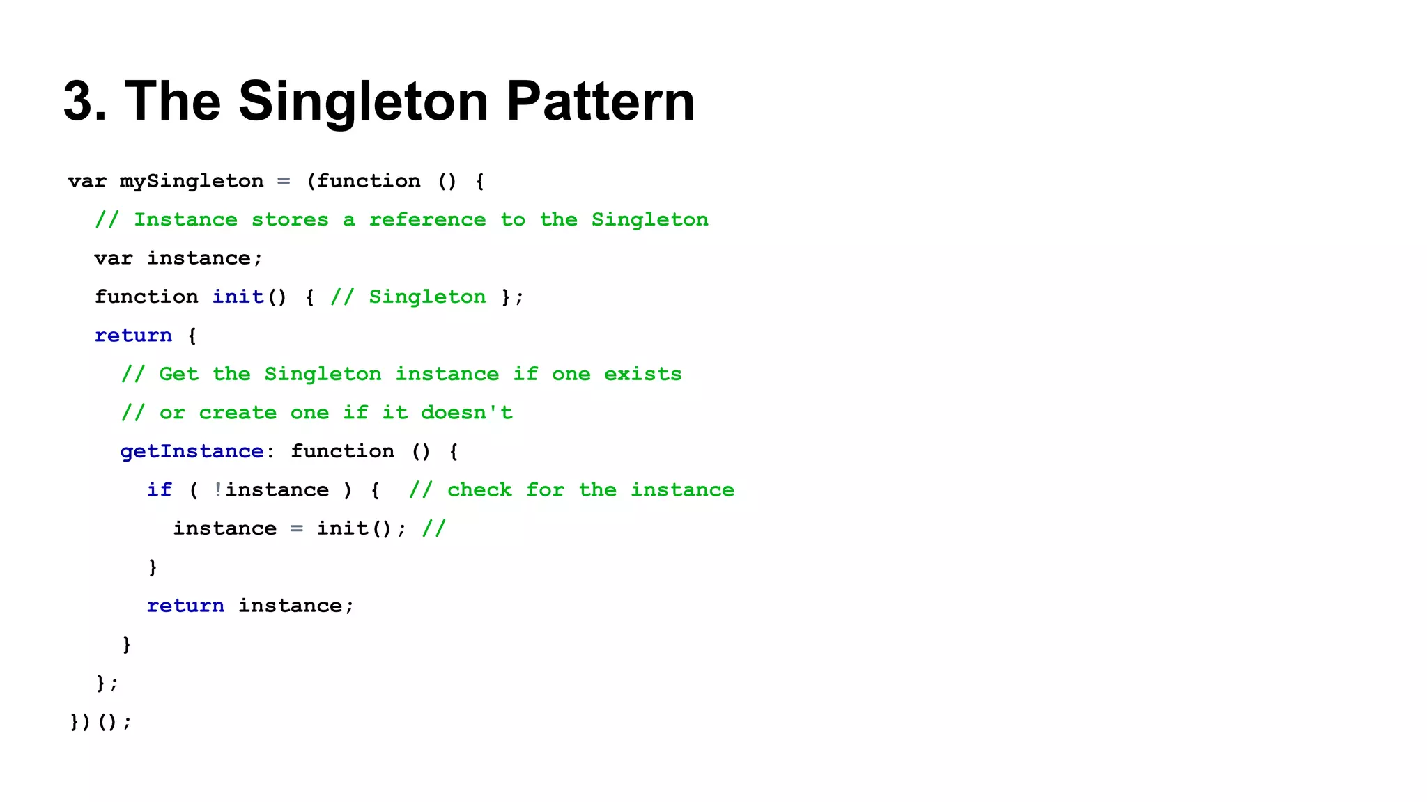 3. The Singleton Pattern
var mySingleton = (function () {
// Instance stores a reference to the Singleton
var instance;
function init() { // Singleton };
return {
// Get the Singleton instance if one exists
// or create one if it doesn't
getInstance: function () {
if ( !instance ) { // check for the instance
instance = init(); //
}
return instance;
}
};
})();
 