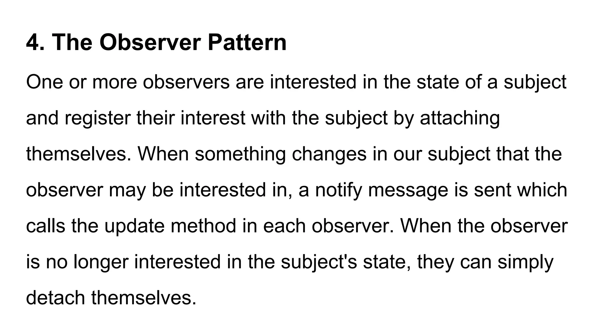 4. The Observer Pattern
One or more observers are interested in the state of a subject
and register their interest with the subject by attaching
themselves. When something changes in our subject that the
observer may be interested in, a notify message is sent which
calls the update method in each observer. When the observer
is no longer interested in the subject's state, they can simply
detach themselves.
 