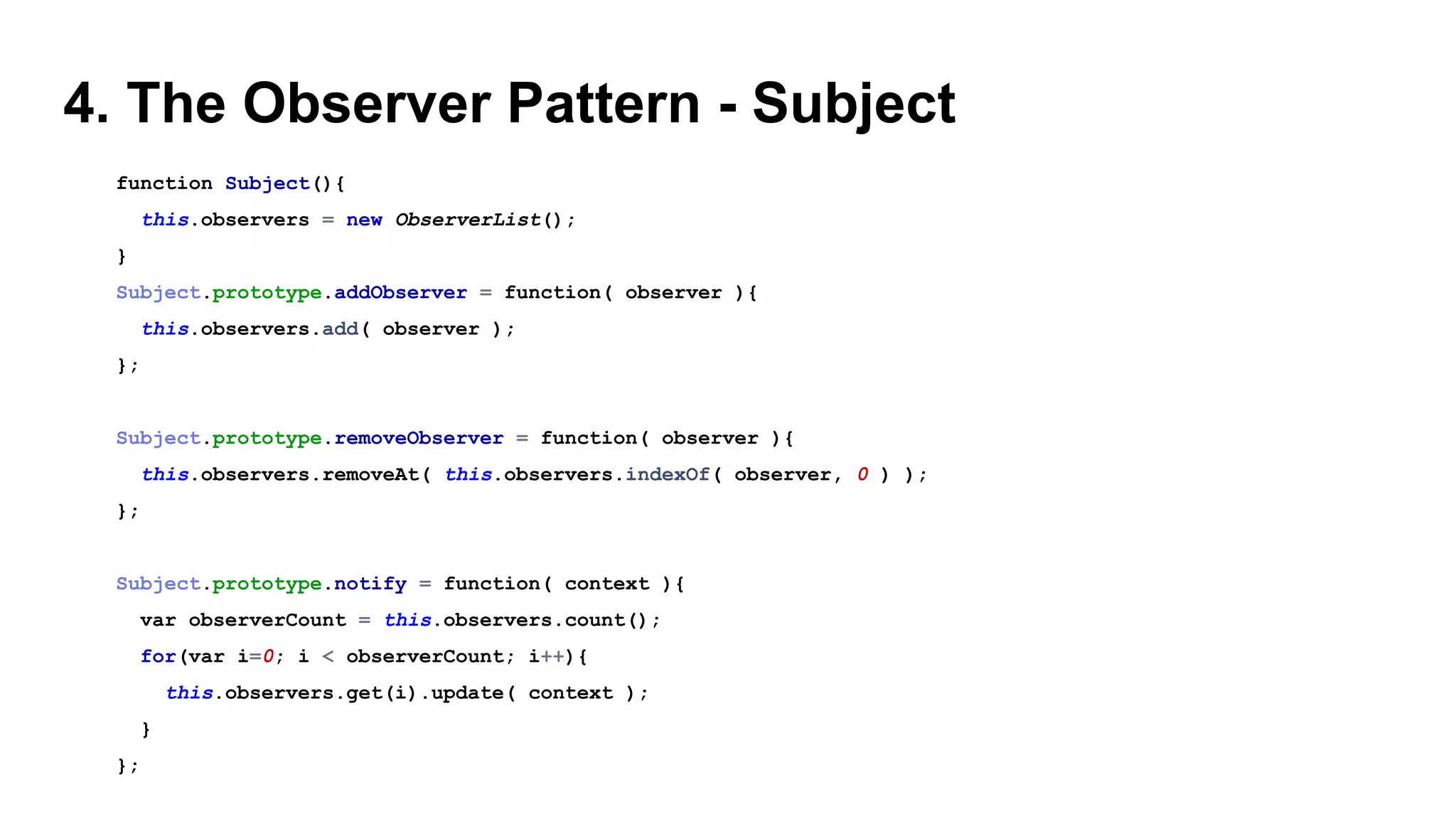 4. The Observer Pattern - Subject
function Subject(){
this.observers = new ObserverList();
}
Subject.prototype.addObserver = function( observer ){
this.observers.add( observer );
};
Subject.prototype.removeObserver = function( observer ){
this.observers.removeAt( this.observers.indexOf( observer, 0 ) );
};
Subject.prototype.notify = function( context ){
var observerCount = this.observers.count();
for(var i=0; i < observerCount; i++){
this.observers.get(i).update( context );
}
};
 