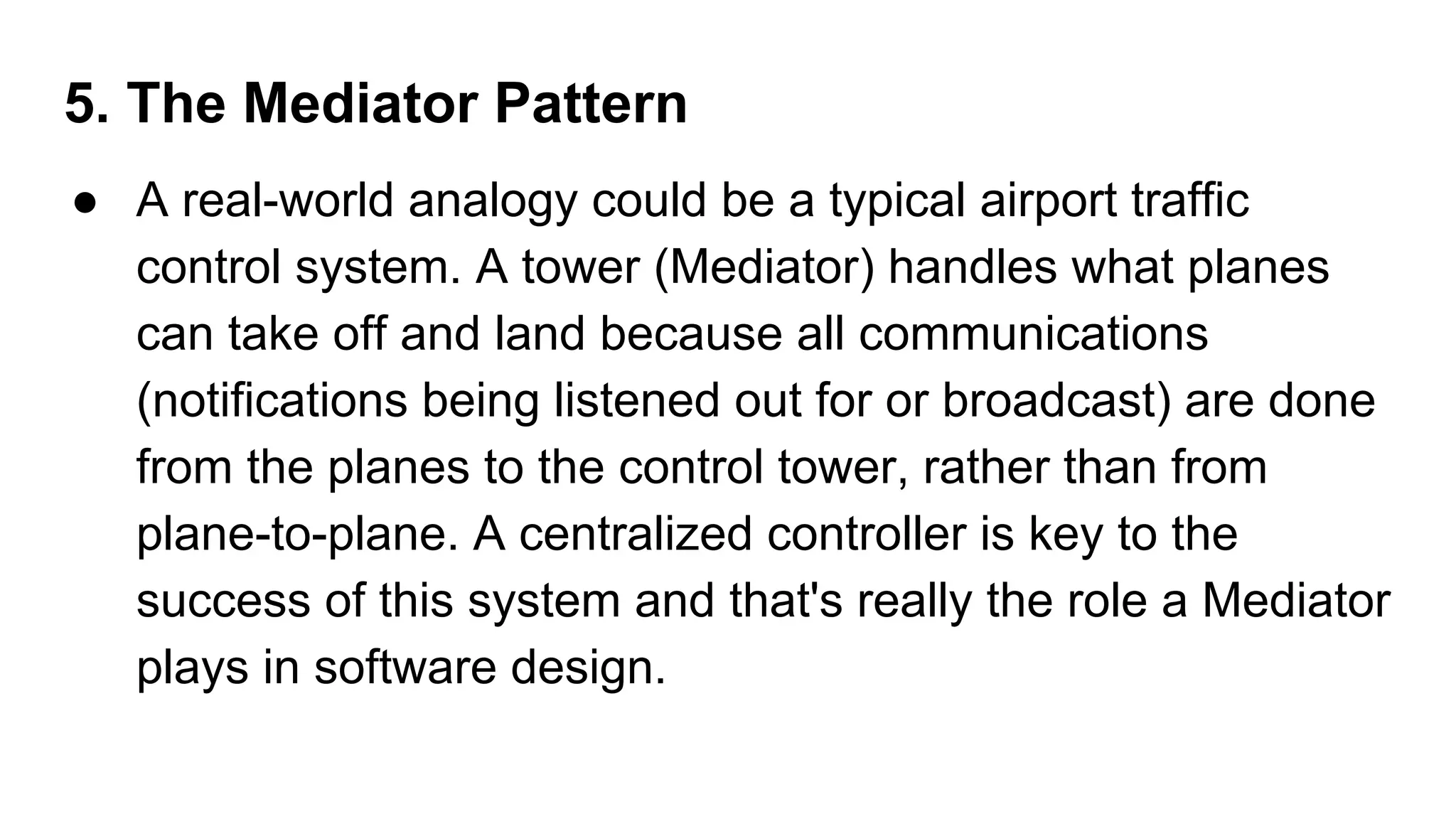 5. The Mediator Pattern
● A real-world analogy could be a typical airport traffic
control system. A tower (Mediator) handles what planes
can take off and land because all communications
(notifications being listened out for or broadcast) are done
from the planes to the control tower, rather than from
plane-to-plane. A centralized controller is key to the
success of this system and that's really the role a Mediator
plays in software design.
 