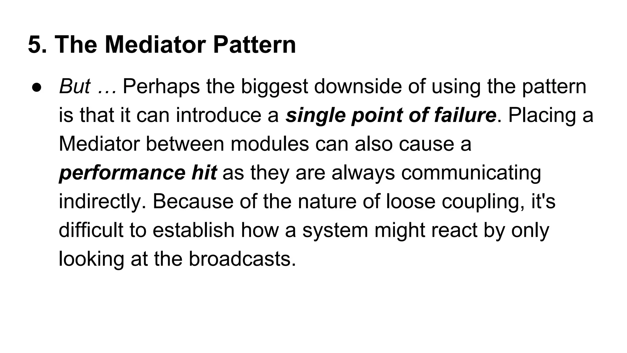 5. The Mediator Pattern
● But … Perhaps the biggest downside of using the pattern
is that it can introduce a single point of failure. Placing a
Mediator between modules can also cause a
performance hit as they are always communicating
indirectly. Because of the nature of loose coupling, it's
difficult to establish how a system might react by only
looking at the broadcasts.
 