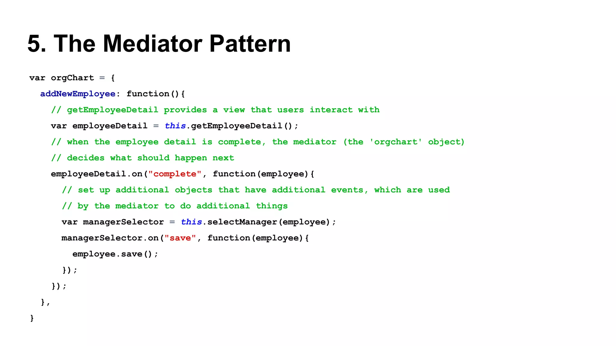 5. The Mediator Pattern
var orgChart = {
addNewEmployee: function(){
// getEmployeeDetail provides a view that users interact with
var employeeDetail = this.getEmployeeDetail();
// when the employee detail is complete, the mediator (the 'orgchart' object)
// decides what should happen next
employeeDetail.on("complete", function(employee){
// set up additional objects that have additional events, which are used
// by the mediator to do additional things
var managerSelector = this.selectManager(employee);
managerSelector.on("save", function(employee){
employee.save();
});
});
},
}
 