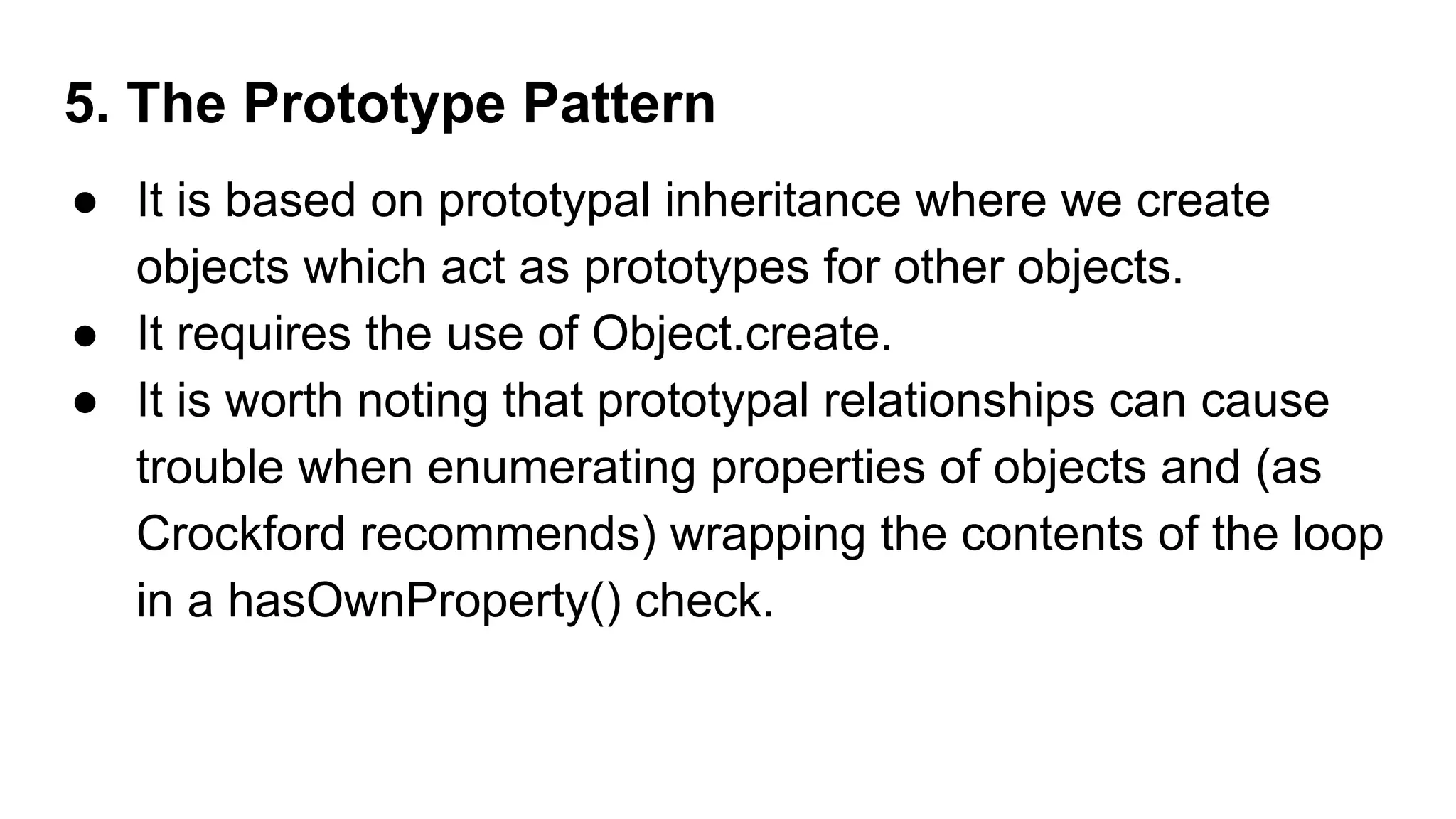 5. The Prototype Pattern
● It is based on prototypal inheritance where we create
objects which act as prototypes for other objects.
● It requires the use of Object.create.
● It is worth noting that prototypal relationships can cause
trouble when enumerating properties of objects and (as
Crockford recommends) wrapping the contents of the loop
in a hasOwnProperty() check.
 
