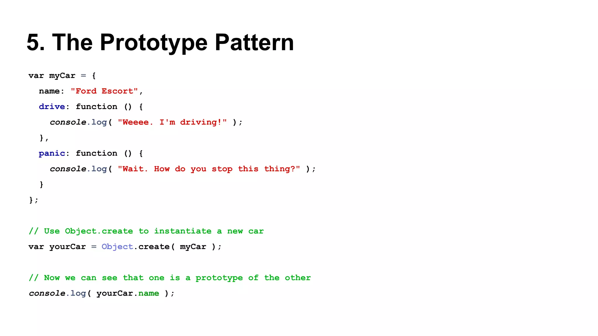 5. The Prototype Pattern
var myCar = {
name: "Ford Escort",
drive: function () {
console.log( "Weeee. I'm driving!" );
},
panic: function () {
console.log( "Wait. How do you stop this thing?" );
}
};
// Use Object.create to instantiate a new car
var yourCar = Object.create( myCar );
// Now we can see that one is a prototype of the other
console.log( yourCar.name );
 