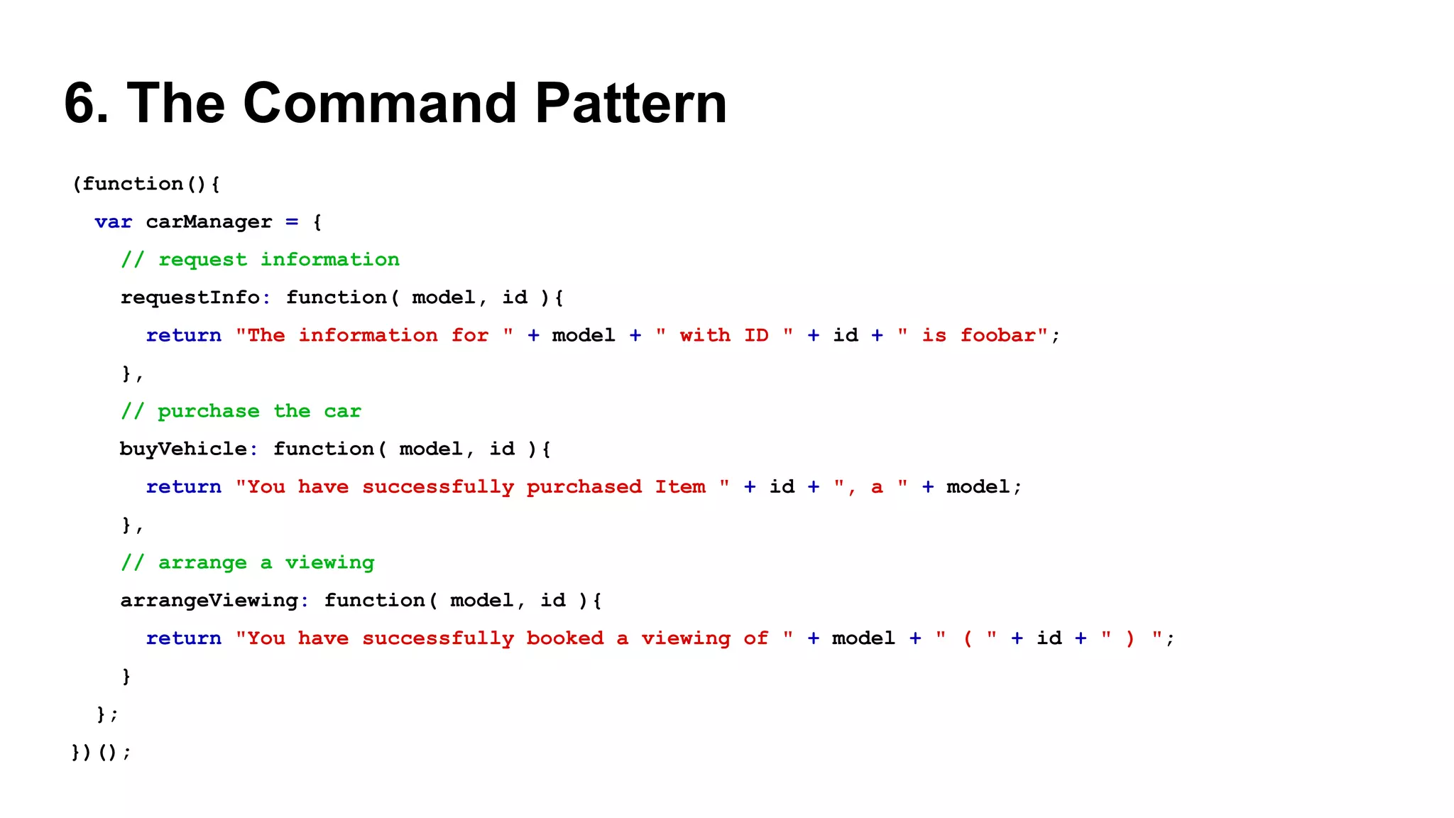 6. The Command Pattern
(function(){
var carManager = {
// request information
requestInfo: function( model, id ){
return "The information for " + model + " with ID " + id + " is foobar";
},
// purchase the car
buyVehicle: function( model, id ){
return "You have successfully purchased Item " + id + ", a " + model;
},
// arrange a viewing
arrangeViewing: function( model, id ){
return "You have successfully booked a viewing of " + model + " ( " + id + " ) ";
}
};
})();
 