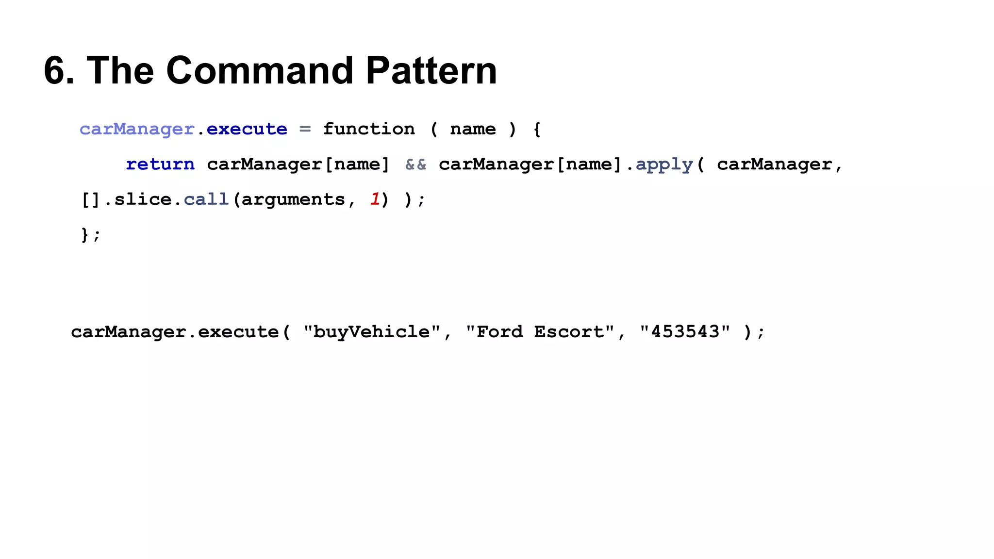 6. The Command Pattern
carManager.execute = function ( name ) {
return carManager[name] && carManager[name].apply( carManager,
[].slice.call(arguments, 1) );
};
carManager.execute( "buyVehicle", "Ford Escort", "453543" );
 