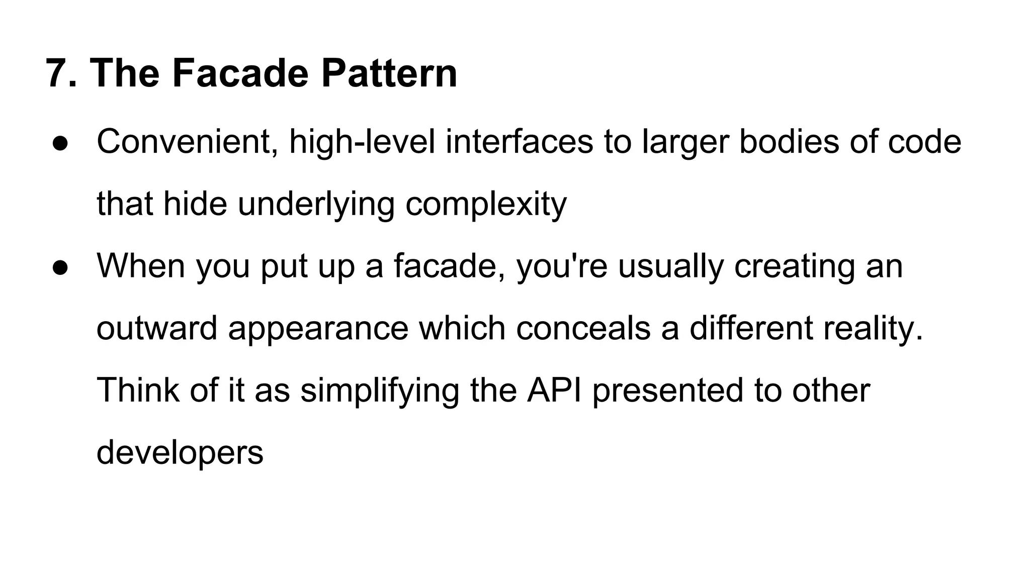 7. The Facade Pattern
● Convenient, high-level interfaces to larger bodies of code
that hide underlying complexity
● When you put up a facade, you're usually creating an
outward appearance which conceals a different reality.
Think of it as simplifying the API presented to other
developers
 