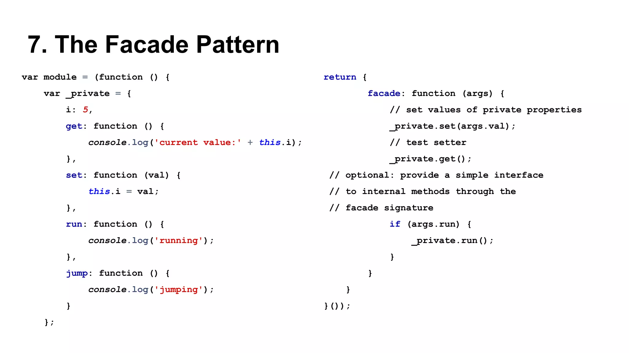 7. The Facade Pattern
var module = (function () {
var _private = {
i: 5,
get: function () {
console.log('current value:' + this.i);
},
set: function (val) {
this.i = val;
},
run: function () {
console.log('running');
},
jump: function () {
console.log('jumping');
}
};
return {
facade: function (args) {
// set values of private properties
_private.set(args.val);
// test setter
_private.get();
// optional: provide a simple interface
// to internal methods through the
// facade signature
if (args.run) {
_private.run();
}
}
}
}());
 