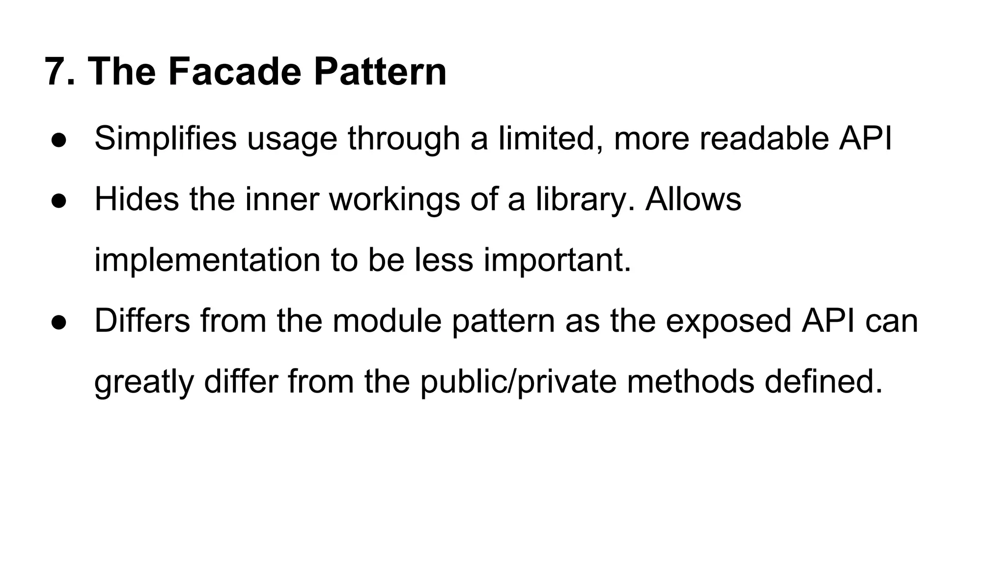 7. The Facade Pattern
● Simplifies usage through a limited, more readable API
● Hides the inner workings of a library. Allows
implementation to be less important.
● Differs from the module pattern as the exposed API can
greatly differ from the public/private methods defined.
 