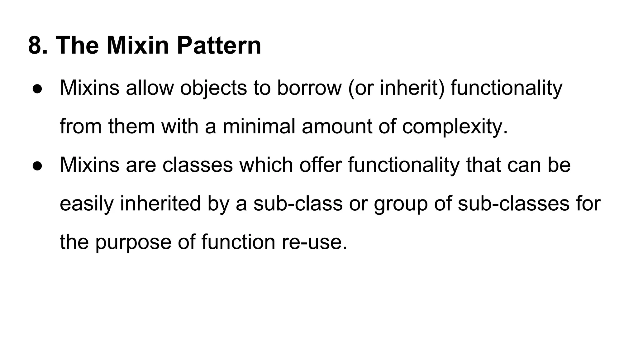 8. The Mixin Pattern
● Mixins allow objects to borrow (or inherit) functionality
from them with a minimal amount of complexity.
● Mixins are classes which offer functionality that can be
easily inherited by a sub-class or group of sub-classes for
the purpose of function re-use.
 