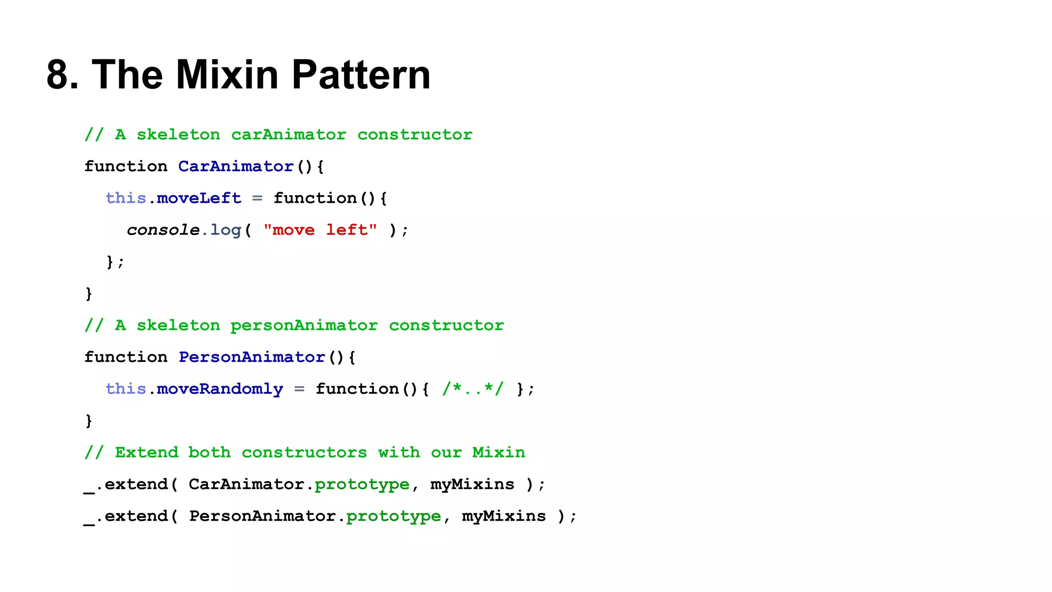 8. The Mixin Pattern
// A skeleton carAnimator constructor
function CarAnimator(){
this.moveLeft = function(){
console.log( "move left" );
};
}
// A skeleton personAnimator constructor
function PersonAnimator(){
this.moveRandomly = function(){ /*..*/ };
}
// Extend both constructors with our Mixin
_.extend( CarAnimator.prototype, myMixins );
_.extend( PersonAnimator.prototype, myMixins );
 