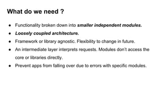 What do we need ?
● Functionality broken down into smaller independent modules.
● Loosely coupled architecture.
● Framework or library agnostic. Flexibility to change in future.
● An intermediate layer interprets requests. Modules don’t access the
core or libraries directly.
● Prevent apps from falling over due to errors with specific modules.
 